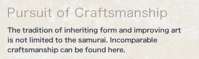 Pursuit of Craftsmanship - The tradition of inheriting form and improving art is not limited to the samurai. Incomparable craftsmanship can be found here.