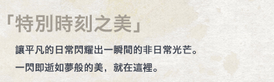 「特別時刻之美」讓平凡的日常閃耀出一瞬間的非日常光芒。一閃即逝如夢般的美，就在這裡。