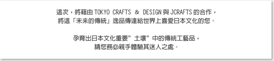 這次，將藉由TOKYO CRAFTS ＆ DESIGN與JCRAFTS的合作，將這「未来的傳統」逸品傳達給世界上喜愛日本文化的您。孕育出日本文化重要”土壤”中的傳統工藝品，請您務必親手體驗其迷人之處。