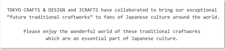 TOKYO CRAFTS & DESIGN and JCRAFTS have collaborated to bring our exceptional “future traditional craftworks” to fans of Japanese culture around the world.
Please enjoy the wonderful world of these traditional craftworks which are an essential part of Japanese culture.