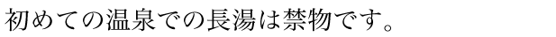 初めての温泉での長湯は禁物です。