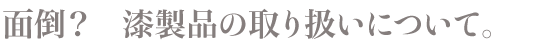 面倒？　漆製品の取り扱いについて。