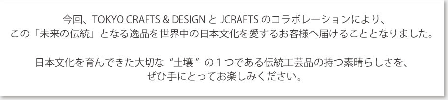 『今回、TOKYO CRAFTS & DESIGN とJCRAFTSのコラボレーションにより、
この「未来の伝統」となる逸品を世界中の日本文化を愛するお客様へ届けることとなりました。日本文化を育んできた大切な“土壌 ”の１つである伝統工芸品の持つ素晴らしさを、
ぜひ手にとってお楽しみください