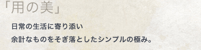 「用の美」日常の生活に寄り添い 余計なものをそぎ落としたシンプルの極み。