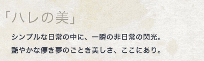 「ハレの美」シンプルな日常の中に、一瞬の非日常の閃光。艶やかな儚き夢のごとき美しさ、ここにあり。