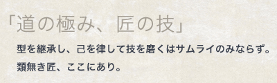 「道の極み、匠の技」型を継承し、己を律して技を磨くはサムライのみならず。類無き匠、ここにあり。