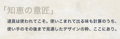 「知恵の意匠」道具は使われてこそ。使いこまれて出る味も計算のうち、 使い手のその後まで見通したデザインの粋、ここにあり。