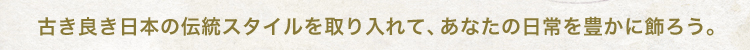 古き良き日本の伝統スタイルを取り入れて、あなたの日常を豊かに飾ろう。